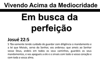 Vivendo Acima da Mediocridade

            Em busca da
             perfeição
 Josué 22:5
 5 Tão-somente tende cuidado de guardar com diligência o mandamento e
 a lei que Moisés, servo do Senhor, vos ordenou: que ameis ao Senhor
 vosso Deus, andeis em todos os seus caminhos, guardeis os seus
 mandamentos, e vos apegueis a ele e o sirvais com todo o vosso coração e
 com toda a vossa alma.
 