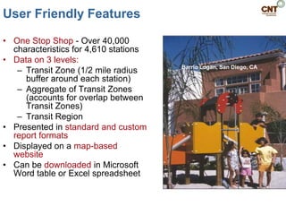 User Friendly Features

• One Stop Shop - Over 40,000
  characteristics for 4,610 stations
• Data on 3 levels:
                                       Barrio Logan, San Diego, CA
   – Transit Zone (1/2 mile radius
     buffer around each station)
   – Aggregate of Transit Zones
     (accounts for overlap between
     Transit Zones)
   – Transit Region
• Presented in standard and custom
  report formats
• Displayed on a map-based
  website
• Can be downloaded in Microsoft
  Word table or Excel spreadsheet
 