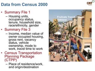 Data from Census 2000
• Summary File 1
  – Housing units,              Fruitvale Transit Village,
    occupancy status,           Oakland
    tenure, household size,
    race/ethnicity, gender
• Summary File 3
  – Income, median value of
    owner occupied housing,
    gross rent, vacancy
    status, vehicle
    ownership, mode to
    work, travel time to work
• Census Transportation
  Planning Package
  (CTPP)
  – Place of residence/work,
    and origin/destination
 