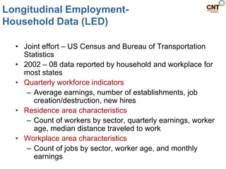 Longitudinal Employment-
Household Data (LED)

  • Joint effort – US Census and Bureau of Transportation
    Statistics
  • 2002 – 08 data reported by household and workplace for
    most states
  • Quarterly workforce indicators
     – Average earnings, number of establishments, job
       creation/destruction, new hires
  • Residence area characteristics
     – Count of workers by sector, quarterly earnings, worker
       age, median distance traveled to work
  • Workplace area characteristics
     – Count of jobs by sector, worker age, and monthly
       earnings
 