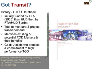Got Transit?
History - CTOD Database
• Initially funded by FTA
  (2005) then HUD then by
  FTA/HUD/Surdna
• Tool to measure & project
  transit demand
• Identifies existing &
  potential TOD Markets &
  their benefits
• Goal: Accelerate practice
  & commitment to high
  performance TOD
Realizing the Potential: Expanding Housing
Opportunities Near Transit
by Center for Transit-Oriented Development
for FTA and HUD
 