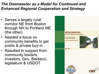 The Downeaster as a Model for Continued and
Enhanced Regional Cooperation and Strategy

• Serves a largely rural
  corridor NE from Boston
  through NH to Portland ME
  (the other)
• Needed a focus on
  community benefits to get
  public & private buy-in
• Resulted in support from
  community leaders,
  investors, Gov. Baldacci,
  legislature & USDOT
 