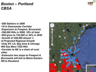 Boston – Portland
CBSA


•288 Stations in 2000
•10 in Downeaster Corridor
•Expansion to Freeport, Brunswick
•396,000 HHs in 2000, 16% of total
•Will grow to 752,000 or 24% in 2030
•Growth of 356,000 almost ½
of Projected Regional Growth
•Only NY, LA, Bay Area & Chicago
Will See More TOD HHs
•Corridor to NE is a chain of rural
cities
•Extension two stops to Freeport &
Brunswick will link to Maine Eastern
RR to Rockland
 