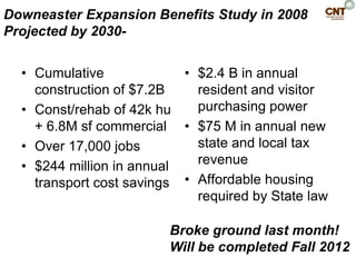 Downeaster Expansion Benefits Study in 2008
Projected by 2030-


  • Cumulative             • $2.4 B in annual
    construction of $7.2B    resident and visitor
  • Const/rehab of 42k hu    purchasing power
    + 6.8M sf commercial • $75 M in annual new
  • Over 17,000 jobs         state and local tax
  • $244 million in annual   revenue
    transport cost savings • Affordable housing
                             required by State law

                         Broke ground last month!
                         Will be completed Fall 2012
 