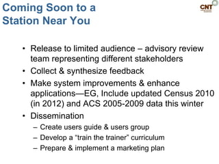 Coming Soon to a
Station Near You

   • Release to limited audience – advisory review
     team representing different stakeholders
   • Collect & synthesize feedback
   • Make system improvements & enhance
     applications—EG, Include updated Census 2010
     (in 2012) and ACS 2005-2009 data this winter
   • Dissemination
     – Create users guide & users group
     – Develop a ―train the trainer‖ curriculum
     – Prepare & implement a marketing plan
 