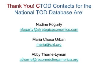 Thank You! CTOD Contacts for the
  National TOD Database Are:

             Nadine Fogarty
    nfogarty@strategiceconomics.com

          Maria Choca Urban
           maria@cnt.org

           Abby Thorne-Lyman
    athorne@reconnectingamerica.org
 