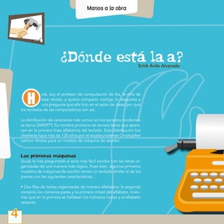 Dónde está la  a?
4
Erick Ávila Alvarado
ola, soy el profesor de computación de Ika, la niña de
esta revista, y quiero compartir contigo la respuesta a
una pregunta que ella hizo en el salón de clase: por qué
los teclados de las computadoras son así.
La distribución de caracteres más común en los teclados modernos
se llama QWERTY. Su nombre proviene de las seis letras que apare-
cen en la primera línea alfabética del teclado. Esta distribución fue
diseñada hace más de 130 años por el estadounidense Christopher
Latham Sholes para un modelo de máquina de escribir.
Las primeras máquinas
Quizá te has preguntado si sería más fácil escribir con las letras or-
ganizadas de una manera más lógica. Pues bien, algunos primeros
modelos de máquinas de escribir tenían un teclado similar al de los
pianos con las siguientes características:
• Dos filas de teclas organizadas de manera alfabética: la segunda
contenía los números pares y la primera mitad del alfabeto, mien-
tras que en la primera se hallaban los números nones y el alfabeto
restante.
 