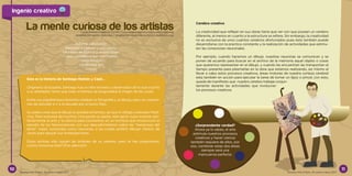 La mente curiosa de los artistas
Esta es la historia de Santiago Ramón y Cajal…
Originario de España, Santiago fue un niño travieso y observador de lo que ocurría
a su alrededor, tanto que todo el tiempo se preguntaba el origen de las cosas.
Entre sus pasatiempos favoritos estaban la fotografía y el dibujo, pero en cuestio-
nes de estudiar e ir a la escuela era un poco flojo.
Su padre creía que el dibujo le quitaba el tiempo, así que lo obligó a estudiar Medi-
cina. Para sorpresa de muchos, incluyendo su padre, este genio supo mezclar per-
fectamente el arte y la ciencia para convertirse en un hombre que revolucionó el
estudio de las Neurociencias con sus descubrimientos sobre las “mariposas del
alma”, mejor conocidas como neuronas, a las cuales prefirió dibujar cientos de
veces para apoyar sus investigaciones.
Estos artistas sólo siguen las órdenes de su cerebro, pero te has preguntado,
¿cómo funciona éste? ¡Pon atención!
Adivina, adivinador:
Necesito un pincel y una paleta,
Un lienzo en blanco y mucho color,
Llevo una bata y con mis manos,
Hago dibujos,
¿Quién soy yo?
Cerebro creativo
La creatividad que reflejan en sus obras tiene que ver con que poseen un cerebro
diferente, al menos en cuanto a la estructura se refiere. Sin embargo, la creatividad
no es exclusiva de unos cuantos cerebros afortunados pues ésta también puede
desarrollarse con la practica constante y la realización de actividades que estimu-
len las conexiones neuronales.
Por ejemplo, cuando hacemos un dibujo, nuestras neuronas se comunican y se
ponen de acuerdo para buscar en el archivo de la memoria aquel objeto o cosas
que queremos representar en el dibujo, y cuando las encuentran las transportan al
tiempo presente para plasmarlas en la obra que estamos realizando, así mismo al
llevar a cabo estos procesos creativos, áreas motoras de nuestra corteza cerebral
esta también en acción para ejecutar la tarea de tomar un lápiz o pincel, con esto,
queda de manifiesto que nuestro cerebro trabaja conjun-
tamente durante las actividades que involucran
los procesos creativos.
¿Sorprendente verdad?
Ahora ya lo sabes, el arte
estimula nuestros procesos
creativos y hacer ciencia
también requiere de ellos, por
eso, combinar estas dos áreas
siempre será una
mancuerna perfecta.
(Elpintor)
Lucía Amelia Ledesma Torres / lucia.ledesma@neurociencias30dias.org
Ariadne Hernández Sánchez / ariadne.hernandez@neurociencias30dias.org
Deveras Año 8 Núm. 34, enero-marzo 2017Deveras Año 8 Núm. 34, enero-marzo 2017
Ingenio creativo
10 11
 