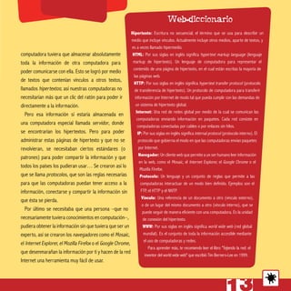 computadora tuviera que almacenar absolutamente
toda la información de otra computadora para
poder comunicarse con ella. Esto se logró por medio
de textos que contenían vínculos a otros textos,
llamados hipertextos; así nuestras computadoras no
necesitarían más que un clic del ratón para poder ir
directamente a la información.
Pero esa información sí estaría almacenada en
una computadora especial llamada servidor, donde
se encontrarían los hipertextos. Pero para poder
administrar estas páginas de hipertexto y que no se
revolvieran, se necesitaban ciertos estándares (o
patrones) para poder compartir la información y que
todos los países los pudieran usar… Se crearon así lo
que se llama protocolos, que son las reglas necesarias
para que las computadoras puedan tener acceso a la
información, conectarse y compartir la información sin
que ésta se pierda.
Por último se necesitaba que una persona –que no
necesariamente tuviera conocimientos en computación–,
pudiera obtener la información sin que tuviera que ser un
experto, así se crearon los navegadores como el Mosaic,
el Internet Explorer, el Mozilla Firefox o el Google Chrome,
que desenmarañan la información por ti y hacen de la red
Internet una herramienta muy fácil de usar.
Hipertexto: Escritura no secuencial; el término que se usa para describir un
medio que incluye vínculos. Actualmente incluye otros medios, aparte de textos, y
es a veces llamado hipermedio.
HTML: Por sus siglas en inglés significa hypertext markup language (lenguaje
markup de hipertexto). Un lenguaje de computadora para representar el
contenido de una página de hipertexto, en el cual están escritas la mayoría de
las páginas web.
HTTP: Por sus siglas en inglés significa hypertext transfer protocol (protocolo
de transferencia de hipertexto). Un protocolo de computadora para transferir
información por Internet de modo tal que pueda cumplir con las demandas de
un sistema de hipertexto global.
Internet: Una red de redes global por medio de la cual se comunican las
computadoras enviando información en paquetes. Cada red consiste en
computadoras conectadas por cables o por enlaces sin hilos.
IP: Por sus siglas en inglés significa internal protocol (protocolo interno). El
protocolo que gobierna el modo en que las computadoras envían paquetes
por Internet.
Navegador: Un cliente web que permite a un ser humano leer información
en la web, como el Mosaic, el Internet Explorer, el Google Chrome o el
Mozilla Firefox.
Protocolo: Un lenguaje y un conjunto de reglas que permite a las
computadoras interactuar de un modo bien definido. Ejemplos son el
FTP, el HTTP y el NNTP.
Vínculo: Una referencia de un documento a otro (vínculo externo),
o de un lugar del mismo documento a otro (vínculo interno), que se
puede seguir de manera eficiente con una computadora. Es la unidad
de conexión del hipertexto.
WWW: Por sus siglas en inglés significa world wide web (red global
mundial). Es el conjunto de toda la información accesible mediante
el uso de computadoras y redes.
Para aprender más, te recomiendo leer el libro "Tejiendo la red: el
inventor del world wide web" que escribió Tim Berners-Lee en 1999.
Web-diccionario
 