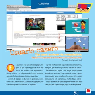 s la primera vez que visito esta página. Me
gustó la liga superseg porque están muy
padres los muñecos que representan a
virus y antivirus. Las imágenes están bonitas, pero creo
que están hechas más para niños que para niñas.
El diseño de la página es aburrido, me gustaría que fuera
como el de Cartoon network. La letra es muy pequeña, me
cuesta trabajo leerla, sobre todo en la pantalla.
Aprendí mucho sobre la seguridad de las computadoras,
a elegir lo que veo en TV y a separar lo bueno de lo malo.
Recomiendo esta página a mis amigos porque pueden
aprender muchas cosas. Estoy segura que les van a gustar
los personajes, ya que a muchos niños, como a mí, les gustan
las caricaturas. Esta página incluye muchos dibujos padres.
Lo que le cambiaría es que los dibujos fueran tanto para niños
comoparaniñasyqueseincluyanjuegossobrecadapersonaje.
E
Usuario casero
Por: Beatriz Flores Martínez (8 años)
http://www.seguridad.unam.mx/usuario-casero/index.html
Tips para proteger tu computadora
 