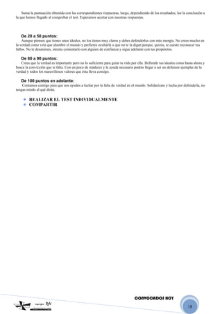 18
Suma la puntuación obtenida con las correspondientes respuestas, luego, dependiendo de los resultados, lee la conclusión a
la que hemos llegado al comprobar el test. Esperamos acertar con nuestras respuestas.
De 20 a 50 puntos:
Aunque pienses que tienes unos ideales, no los tienes muy claros y debes defenderlos con más energía. No crees mucho en
la verdad como vela que alumbre el mundo y prefieres ocultarla o que no te la digan porque, quizás, te cueste reconocer tus
fallos. No te desanimes, intenta comentarlo con alguien de confianza y sigue adelante con tus propósitos.
De 60 a 90 puntos:
Crees que la verdad es importante pero no lo suficiente para guiar tu vida por ella. Defiende tus ideales como hasta ahora y
busca la convicción que te falta. Con un poco de madurez y la ayuda necesaria podrás llegar a ser un defensor ejemplar de la
verdad y todos los maravillosos valores que ésta lleva consigo.
De 100 puntos en adelante:
Contamos contigo para que nos ayudes a luchar por la falta de verdad en el mundo. Solidarízate y lucha por defenderla, no
tengas miedo al qué dirán.
REALIZAR EL TEST INDIVIDUALMENTE
COMPARTIR
CONVOCADOS HOY
 
