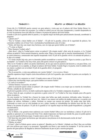 18
TRABAJO V : RELATO: LA VERDAD Y LA BELLEZA
Cierto día LA VERDAD quería conocer un gran palacio y tenía que ser el palacio del Gran Sultán Harun Ar-
Rachid, el Emir de todos los creyentes. La verdad se cubrió con un velo muy transparente y cuando despuntaba en
el cielo las primeras luces del alba fue a llamar a la puerta del palacio del Gran Sultán.
Cuando el jefe de la guardia abrió la puerta y vio aquella mujer tan bella pero prácticamente desnuda, asombrado le
pregunto:
- "¿Quién eres?"
- "Soy la Verdad y deseo hablar con el Sultán". - El jefe de la guardia, celoso de la seguridad de palacio, fue
corriendo a hablar con el Gran Visir e inclinándose humildemente ante él le dijo:
- "Señor, ahí fuera hay una mujer muy hermosa, casi sin ropa que quiere hablar con el Sultán".
- ¿"Y cómo se llama?.
- "Dice llamarse Verdad, señor".
- ¿Qué dices? ¿Qué la Verdad quiere entrar en palacio? ¡De ningún modo! ¿Qué sería de nosotros, si La Verdad
entrase en palacio? Sería nuestra desgracia, nuestra ruina. Diga a esa mujer que se marche inmediatamente. El Visir
se sintió temeroso y amenazado ante aquella inesperada visita. El jefe de la guardia volvió a la entrada del palacio y
le dijo a la verdad:
- "Lo siento mucho hija mía, pero tu desnudez podría escandalizar a nuestro Califa. Sigue tu camino y que Dios te
acompañe". La Verdad se fue muy triste, pues ella quería conocer un gran palacio.
Otra vez la Verdad se cubrió con pieles malolientes, de las que usan los pastores del desierto y con paso firme, con
el sol quemante en su espalda, se dirigió al palacio del Gran Sultán. Cuando llegó a la puerta, tomó la aldaba entre
sus manos y golpeó con severidad. El jefe de la guardia abrió y le preguntó:
-"¿Quién eres?"
- "Soy la acusación, y exijo una audiencia con vuestro Sultán" - (voz severa y firme).
Aquella espantosa mujer inspiró cierta desconfianza al jefe de la guardia, que cerrando la puerta con escrúpulo, le
dijo:
-"Aguarde ahí, iré a anunciar su visita"- Cuando estuvo ante el Visir le dijo:
-"Afuera hay una horrible mujer, que quiere hablar con nuestro Sultán".
-"¿Y cuál es su nombre?"
- "Afirma llamarse Acusación, mi señor".
- ¿Qué la acusación quiere entrar en palacio? ¡De ningún modo! Ordena a esa mujer que se marche de inmediato.
"Pronto, echadla de mis dominios".
El jefe de la guardia volvió y sin darle explicación alguna echó a La Verdad a empujones de palacio.
-"Fuera, fuera de aquí, en palacio no queremos a gente como tú". La Verdad se fue muy enojada, pues ella quería
entrar en palacio.
En esta ocasión La Verdad fue a buscar las ropas más bellas que pudo encontrar, delicadas sedas, brocados y
tejidos bordados con los colores del arco iris. Adorn´ó sus manos con anillos de piedras preciosas y su pecho con
collares de zafiros, brillantes y rubíes. Perfumó su cuerpo con esencia de jazmín. No podía estar más bella.
Cubriendo su rostro con un velo bordado en oro y plata, cuando se vislumbraban las últimas luces del día, fue a
llamar a las puertas de palacio. El jefe de la guardia al ver aquella mujer tan bella quedó boquiabierto y preguntó
con delicadeza:
-"¿Quién eres?"
-"Soy la fábula y me gustaría tener audiencia con vuestro Sultán".(Dice con voz melodiosa y dulce). El jefe de la
guardia se apresuró en ir en busca del Gran Visir, dando tropezones sin fijarse por donde iba, pues no podía apartar
sus ojos de aquella bellísima mujer. Cuando estuvo ante el Visir, le dijo:
-"Ahí fuera hay una mujer tan hermosa que más parece una princesa en la decimocuarta noche de luna".
-"¿Y cómo se llama?"
- "Fábula, mi señor"
-"¿Cómo? ¿Qué la Fábula quiere entrar en palacio? ¡Bendita sea La Fábula! ¡Alabado sea Dios! Que sea recibida
por cien esclavas que vayan a su encuentro. Agasajadla con flores y que suenen las trompetas. Y así fue como las
puertas del gran palacio de Bagdad se abrieron finalmente de par en par a nuestra peregrina.
CONVOCADOS HOY
 