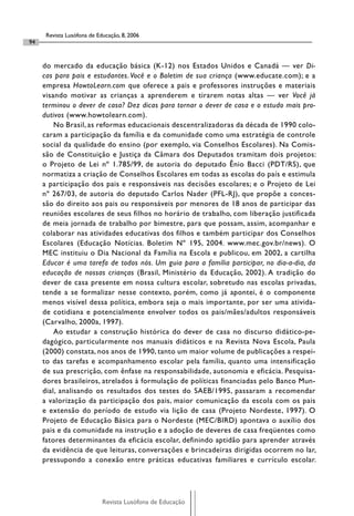 Revista Lusófona de Educação, 8, 2006
94


     do mercado da educação básica (K-12) nos Estados Unidos e Canadá — ver Di-
     cas para pais e estudantes. Você e o Boletim de sua criança (www.educate.com); e a
     empresa HowtoLearn.com que oferece a pais e professores instruções e materiais
     visando motivar as crianças a aprenderem e tirarem notas altas — ver Você já
     terminou o dever de casa? Dez dicas para tornar o dever de casa e o estudo mais pro-
     dutivos (www.howtolearn.com).
         No Brasil, as reformas educacionais descentralizadoras da década de 1990 colo-
     caram a participação da família e da comunidade como uma estratégia de controle
     social da qualidade do ensino (por exemplo, via Conselhos Escolares). Na Comis-
     são de Constituição e Justiça da Câmara dos Deputados tramitam dois projetos:
     o Projeto de Lei nº 1.785/99, de autoria do deputado Ênio Bacci (PDT/RS), que
     normatiza a criação de Conselhos Escolares em todas as escolas do país e estimula
     a participação dos pais e responsáveis nas decisões escolares; e o Projeto de Lei
     nº 267/03, de autoria do deputado Carlos Nader (PFL-RJ), que propõe a conces-
     são do direito aos pais ou responsáveis por menores de 18 anos de participar das
     reuniões escolares de seus filhos no horário de trabalho, com liberação justificada
     de meia jornada de trabalho por bimestre, para que possam, assim, acompanhar e
     colaborar nas atividades educativas dos filhos e também participar dos Conselhos
     Escolares (Educação Notícias. Boletim Nº 195, 2004. www.mec.gov.br/news). O
     MEC instituiu o Dia Nacional da Família na Escola e publicou, em 2002, a cartilha
     Educar é uma tarefa de todos nós. Um guia para a família participar, no dia-a-dia, da
     educação de nossas crianças (Brasil, Ministério da Educação, 2002). A tradição do
     dever de casa presente em nossa cultura escolar, sobretudo nas escolas privadas,
     tende a se formalizar nesse contexto, porém, como já apontei, é o componente
     menos visível dessa política, embora seja o mais importante, por ser uma ativida-
     de cotidiana e potencialmente envolver todos os pais/mães/adultos responsáveis
     (Carvalho, 2000a, 1997).
         Ao estudar a construção histórica do dever de casa no discurso didático-pe-
     dagógico, particularmente nos manuais didáticos e na Revista Nova Escola, Paula
     (2000) constata, nos anos de 1990, tanto um maior volume de publicações a respei-
     to das tarefas e acompanhamento escolar pela família, quanto uma intensificação
     de sua prescrição, com ênfase na responsabilidade, autonomia e eficácia. Pesquisa-
     dores brasileiros, atrelados à formulação de políticas financiadas pelo Banco Mun-
     dial, analisando os resultados dos testes do SAEB/1995, passaram a recomendar
     a valorização da participação dos pais, maior comunicação da escola com os pais
     e extensão do período de estudo via lição de casa (Projeto Nordeste, 1997). O
     Projeto de Educação Básica para o Nordeste (MEC/BIRD) apontava o auxílio dos
     pais e da comunidade na instrução e a adoção de deveres de casa freqüentes como
     fatores determinantes da eficácia escolar, definindo aptidão para aprender através
     da evidência de que leituras, conversações e brincadeiras dirigidas ocorrem no lar,
     pressupondo a conexão entre práticas educativas familiares e currículo escolar.




                            Revista Lusófona de Educação
 