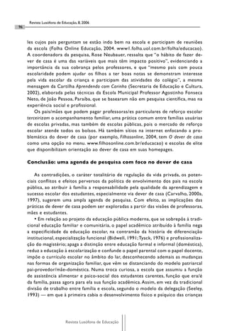 Revista Lusófona de Educação, 8, 2006
96


     les cujos pais perguntam se estão indo bem na escola e participam de reuniões
     da escola (Folha Online Educação, 2004. www1.folha.uol.com.br/folha/educacao).
     A coordenadora da pesquisa, Rose Neubauer, ressalta que “o hábito de fazer de-
     ver de casa é uma das variáveis que mais têm impacto positivo”, evidenciando a
     importância da sua cobrança pelos professores, e que “mesmo pais com pouca
     escolaridade podem ajudar os filhos a ter boas notas se demonstram interesse
     pela vida escolar da criança e participam das atividades do colégio”, a mesma
     mensagem da Cartilha Aprendendo com Carinho (Secretaria de Educação e Cultura,
     2002), elaborada pelas técnicas da Escola Municipal Professor Agostinho Fonseca
     Neto, de João Pessoa, Paraíba, que se basearam não em pesquisa científica, mas na
     experiência social e profissional.
         Os pais/mães que podem pagar professoras/es particulares de reforço escolar
     terceirizam o acompanhamento familiar, uma prática comum entre famílias usuárias
     de escolas privadas, mas também de escolas públicas, pois o mercado de reforço
     escolar atende todos os bolsos. Há também sítios na internet enfocando a pro-
     blemática do dever de casa (por exemplo, Filhosonline, 2004, tem O dever de casa
     como uma opção no menu. www.filhosonline.com.br/educacao) e escolas de elite
     que disponibilizam orientação ao dever de casa em suas homepages.

     Conclusão: uma agenda de pesquisa com foco no dever de casa

         As contradições, o caráter totalitário de regulação da vida privada, os poten-
     ciais conflitos e efeitos perversos da política de envolvimento dos pais na escola
     pública, ao atribuir à família a responsabilidade pela qualidade da aprendizagem e
     sucesso escolar dos estudantes, especialmente via dever de casa (Carvalho, 2000a,
     1997), sugerem uma ampla agenda de pesquisa. Com efeito, as implicações das
     práticas de dever de casa podem ser exploradas a partir das visões de professoras,
     mães e estudantes.
         • Em relação ao projeto da educação pública moderna, que se sobrepôs à tradi-
     cional educação familiar e comunitária, o papel acadêmico atribuído à família nega
     a especificidade da educação escolar, na contramão da história de diferenciação
     institucional, especialização funcional (Bidwell, 1991; Tyack, 1976) e profissionaliza-
     ção do magistério; apaga a distinção entre educação formal e informal (doméstica),
     reduz a educação à escolarização e confunde o papel parental com o papel docente,
     impõe o currículo escolar no âmbito do lar, desconhecendo ademais as mudanças
     nas formas de organização familiar, que vêm se distanciando do modelo patriarcal
     pai-provedor/mãe-doméstica. Numa troca curiosa, a escola que assumiu a função
     de assistência alimentar e psico-social dos estudantes carentes, função que era/é
     da família, passa agora para ela sua função acadêmica. Assim, em vez da tradicional
     divisão de trabalho entre família e escola, segundo o modelo da delegação (Seeley,
     1993) — em que à primeira cabia o desenvolvimento físico e psíquico das crianças




                            Revista Lusófona de Educação
 