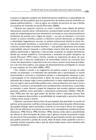 Carvalho: O dever de casa como política educacional e objecto de pesquisa
                                                                                                    97


e jovens e à segunda competia seu desenvolvimento acadêmico e o aprendizado da
civilidade e da ética pública, que só é possível fora do âmbito restrito da família, no
espaço público/coletivo — tem-se agora um modelo de parceria em que a família
se converte em extensão da escola (Carvalho, 2004b).
    • Quanto aos aspectos culturais, ao tratar a família como objeto de política
educacional, visando elevar indiretamente a produtividade escolar através da utili-
zação do tempo/espaço/recursos domésticos, tornando-os mais educacionalmente
produtivos de acordo com a lógica da escola — ou seja, ao sobrepor o currículo
escolar (a cultura científica, secular, o arbitrário cultural dominante, as ideologias
e identidades hegemônicas inscritas na política educacional oficial) às várias for-
mas de educação doméstica e comunitária (a cultura popular, os costumes locais
e étnicos conservados no âmbito familiar) — esta política representa uma ameaça
à pluralidade cultural, impondo a uniformidade cultural além dos muros da escola
pública, penetrando e regulando a vida privada, ocupando os tempos domésticos,
donde seu caráter totalitário. Curiosamente, a extensão do poder disciplinar da
escola (Foucault, 1977) sobre a família, contida no imperativo do dever de casa,
coincide com o discurso celebratório da diversidade cultural no currículo. Esta
crítica não desconhece a importância de uma cultura comum como base da cidada-
nia e de uma ética pública, cujo espaço de desenvolvimento privilegiado é a escola
(a esse respeito ver Carvalho, 2000a, 1997).
    • Em relação à escola e ao magistério, tal política amplia o escopo da ação
escolar ao pressupor a re-educação dos pais/mães para a participação na escola
(controlando o currículo, o orçamento escolar e o desempenho docente) e para
a participação no lar (monitorando o dever de casa) como pré-condição para a
educação das crianças; nega o status profissional e o saber especializado da profes-
sora ao sugerir que os pais/mães podem atuar como professores em casa; e mina a
confiança e acentua a animosidade entre professores/as, diretores/as e pais/mães,
ao assinalar a estes últimos o papel de inspetores das escolas, ademais omitindo
possíveis conflitos entre pais/mães e educadores profissionais (Waller, 1965; Bi-
klen, 1995), que não têm igual poder de decisão sobre a educação escolar. Esta
crítica tampouco desconsidera a possibilidade de cooperação e parcerias efetivas
e felizes entre escola e família.
    • Quanto à promessa democrática de participação dos pais/mães na escola, tal
política omite possíveis conflitos entre grupos de pais/mães de poder diferenciado,
que podem divergir sobre conteúdos e valores no currículo e entrar em competi-
ção a fim de influenciar as práticas escolares, com conseqüências antidemocráticas
(Casanova, 1996; Henry, 1996; Smrekar, 1996); silencia ainda sobre a possibilidade
de reforço às discriminações de classe, raça e gênero, através da possível criação
de estruturas hierarquizadas e diferenciadas de participação escolar, por exemplo,
pais pobres pintando o prédio da escola, mães de baixa renda ajudando a servir a
merenda escolar, enquanto mães e pais de classe média atuam como membros dos
Conselhos Escolares.




                                                    Revista Lusófona de Educação
 