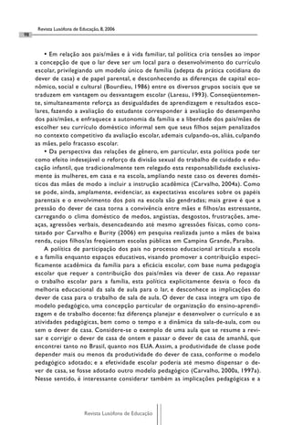 Revista Lusófona de Educação, 8, 2006
98


         • Em relação aos pais/mães e à vida familiar, tal política cria tensões ao impor
     a concepção de que o lar deve ser um local para o desenvolvimento do currículo
     escolar, privilegiando um modelo único de família (adepta da prática cotidiana do
     dever de casa) e de papel parental, e desconhecendo as diferenças de capital eco-
     nômico, social e cultural (Bourdieu, 1986) entre os diversos grupos sociais que se
     traduzem em vantagem ou desvantagem escolar (Lareau, 1993). Conseqüentemen-
     te, simultaneamente reforça as desigualdades de aprendizagem e resultados esco-
     lares, fazendo a avaliação do estudante corresponder à avaliação do desempenho
     dos pais/mães, e enfraquece a autonomia da família e a liberdade dos pais/mães de
     escolher seu currículo doméstico informal sem que seus filhos sejam penalizados
     no contexto competitivo da avaliação escolar, ademais culpando-os, aliás, culpando
     as mães, pelo fracasso escolar.
         • Da perspectiva das relações de gênero, em particular, esta política pode ter
     como efeito indesejável o reforço da divisão sexual do trabalho de cuidado e edu-
     cação infantil, que tradicionalmente tem relegado esta responsabilidade exclusiva-
     mente às mulheres, em casa e na escola, ampliando neste caso os deveres domés-
     ticos das mães de modo a incluir a instrução acadêmica (Carvalho, 2004a). Como
     se pode, ainda, amplamente, evidenciar, as expectativas escolares sobre os papéis
     parentais e o envolvimento dos pais na escola são gendradas; mais grave é que a
     pressão do dever de casa torna a convivência entre mães e filhos/as estressante,
     carregando o clima doméstico de medos, angústias, desgostos, frustrações, ame-
     aças, agressões verbais, desencadeando até mesmo agressões físicas, como cons-
     tatado por Carvalho e Burity (2006) em pesquisa realizada junto a mães de baixa
     renda, cujos filhos/as freqüentam escolas públicas em Campina Grande, Paraíba.
         A política de participação dos pais no processo educacional articula a escola
     e a família enquanto espaços educativos, visando promover a contribuição especi-
     ficamente acadêmica da família para a eficácia escolar, com base numa pedagogia
     escolar que requer a contribuição dos pais/mães via dever de casa. Ao repassar
     o trabalho escolar para a família, esta política explicitamente desvia o foco da
     melhoria educacional da sala de aula para o lar, e desconhece as implicações do
     dever de casa para o trabalho de sala de aula. O dever de casa integra um tipo de
     modelo pedagógico, uma concepção particular de organização do ensino-aprendi-
     zagem e de trabalho docente: faz diferença planejar e desenvolver o currículo e as
     atividades pedagógicas, bem como o tempo e a dinâmica da sala-de-aula, com ou
     sem o dever de casa. Considere-se o exemplo de uma aula que se resume a revi-
     sar e corrigir o dever de casa de ontem e passar o dever de casa de amanhã, que
     encontrei tanto no Brasil, quanto nos EUA. Assim, a produtividade de classe pode
     depender mais ou menos da produtividade do dever de casa, conforme o modelo
     pedagógico adotado; e a efetividade escolar poderia até mesmo dispensar o de-
     ver de casa, se fosse adotado outro modelo pedagógico (Carvalho, 2000a, 1997a).
     Nesse sentido, é interessante considerar também as implicações pedagógicas e a




                            Revista Lusófona de Educação
 