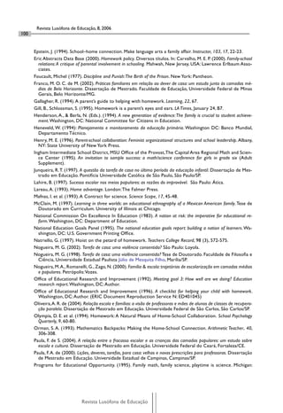 Revista Lusófona de Educação, 8, 2006
100


      Epstein, J. (1994). School–home connection. Make language arts a family affair. Instructor, 103, 17, 22-23.
      Eric Abstracts Data Base (2000). Homework policy. Diversos títulos. In: Carvalho, M. E. P. (2000). Family-school
        relations: A critique of parental involvement in schooling. Mahwah, New Jersey, USA: Lawrence Erlbaum Asso-
        ciates.
      Foucault, Michel (1977). Discipline and Punish: The Birth of the Prison. New York: Pantheon.
      Franco, M. O. C. de M. (2002). Práticas familiares em relação ao dever de casa: um estudo junto às camadas mé-
        dias de Belo Horizonte. Dissertação de Mestrado. Faculdade de Educação, Universidade Federal de Minas
        Gerais, Belo Horizonte/MG.
      Gallagher, R. (1994). A parent’s guide to helping with homework. Learning, 22, 67.
      Gill, B., Schlossman, S. (1995). Homework is a parent’s eyes and ears. LA Times, January 24, B7.
      Henderson, A., & Berla, N. (Eds.). (1994). A new generation of evidence: The family is crucial to student achieve-
        ment. Washington, DC: National Committee for Citizens in Education.
      Heneveld, W. (1994): Planejamento e monitoramento da educação primária. Washington DC: Banco Mundial,
        Departamento Técnico.
      Henry, M. E. (1996). Parent-school collaboration: Feminist organizational structures and school leadership. Albany,
        NY: State University of New York Press.
      Ingham Intermediate School District, MSU Ofﬁce of the Provost, The Capital Area Regional Math and Scien-
        ce Center (1995). An invitation to sample success: a math/science conference for girls in grade six (Adult
        Supplement).
      Junqueira, R. T. (1997). A questão da tarefa de casa no último período da educação infantil. Dissertação de Mes-
        trado em Educação. Pontifícia Universidade Católica de São Paulo, São Paulo/SP.
      Lahire, B. (1997). Sucesso escolar nos meios populares: as razões do improvável. São Paulo: Ática.
      Lareau, A. (1993). Home advantage. London: The Falmer Press.
      Mafnas, I. et al. (1993). A Contract for science. Science Scope, 17, 45-48.
      McClain, M. (1997). Learning in three worlds: an educational ethnography of a Mexican American family. Tese de
        Doutorado em Curriculum. University of Illinois at Chicago.
      National Commission On Excellence In Education (1983). A nation at risk: the imperative for educational re-
        form. Washington, DC: Department of Education.
      National Education Goals Panel (1995). The national education goals report: building a nation of learners. Wa-
        shington, DC: U.S. Government Printing Ofﬁce.
      Natriello, G. (1997). Hoist on the petard of homework. Teachers College Record, 98 (3), 572-575.
      Nogueira, M. G. (2002). Tarefa de casa: uma violência consentida? São Paulo: Loyola.
      Nogueira, M. G. (1998). Tarefa de casa: uma violência consentida? Tese de Doutorado. Faculdade de Filosoﬁa e
        Ciência, Universidade Estadual Paulista Júlio de Mesquita Filho, Marília/SP.
      Nogueira, M. A., Romanelli, G., Zago, N. (2000). Família & escola: trajetórias de escolarização em camadas médias
        e populares. Petrópolis: Vozes.
      Ofﬁce of Educational Research and Improvement (1992). Meeting goal 3: How well are we doing? Education
        research report. Washington, DC: Author.
      Ofﬁce of Educational Research and Improvement (1996). A checklist for helping your child with homework.
        Washington, DC: Author. (ERIC Document Reproduction Service N: ED401045)
      Oliveira, A. R. de (2004). Relação escola e famílias: a visão de professoras e mães de alunos de classes de recupera-
        ção paralela. Dissertação de Mestrado em Educação. Universidade Federal de São Carlos, São Carlos/SP.
      Olympia, D. E. et al. (1994). Homework: A Natural Means of Home-School Collaboration. School Psychology
        Quarterly, 9, 60-80.
      Orman, S. A. (1993). Mathematics Backpacks: Making the Home-School Connection. Arithmetic Teacher, 40,
        306-308.
      Paula, F. de S. (2004). A relação entre o fracasso escolar e as crianças das camadas populares: um estudo sobre
        escola e cultura. Dissertação de Mestrado em Educação. Universidade Federal do Ceará, Fortaleza/CE.
      Paula, F. A. de (2000). Lições, deveres, tarefas, para casa: velhas e novas prescrições para professoras. Dissertação
        de Mestrado em Educação. Universidade Estadual de Campinas, Campinas/SP.
      Programs for Educational Opportunity. (1995). Family math, family science, playtime is science. Michigan:




                               Revista Lusófona de Educação
 