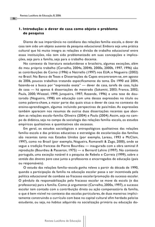 Revista Lusófona de Educação, 8, 2006
86


     1. Introdução: o dever de casa como objeto e problema
        de pesquisa

         Diante de sua importância no cotidiano das relações família–escola, o dever de
     casa tem sido um objeto ausente da pesquisa educacional. Embora seja uma prática
     cultural que há muito integra as relações e divisão de trabalho educacional entre
     essas instituições, não tem sido problematizado em suas concepções e implica-
     ções, seja para a família, seja para o trabalho docente.
         No contexto da literatura estadunidense e brasileira, algumas exceções, além
     do meu próprio trabalho (Carvalho, 2004a, 2004b, 2000a, 2000b, 1997, 1996) são
     as contribuições de Corno (1996) e Natriello (1997) nos EUA; e Nogueira (2002)
     no Brasil. No Banco de Teses e Dissertações da Capes encontravam-se, em agosto
     de 2006, poucos trabalhos tratando especificamente do tema. De 1990 até 2004,
     fazendo-se a busca por “expressão exata” — dever de casa, tarefa de casa, lição
     de casa — há apenas 6 dissertações de mestrado (Sakamiti, 2003; Franco, 2002;
     Paula, 2000; Wiezzel, 1999, Junqueira, 1997; Rezende, 1996) e uma tese de dou-
     torado (Nogueira, 1998) em educação com uma dessas expressões no título ou
     como palavra-chave, a maior parte das quais situa o dever de casa no contexto do
     ensino-aprendizagem, algumas incluindo perspectivas de pais/mães. As expressões
     também aparecem nos resumos de outras duas dissertações recentes que abor-
     dam as relações escola–família: Oliveira (2004) e Paula (2004). Assim, seja no cam-
     po da didática, seja no campo da sociologia das relações família–escola, os estudos
     empíricos qualitativos e quantitativos são escassos.
         Em geral, os estudos sociológicos e antropológicos qualitativos das relações
     família–escola e das práticas educativas e estratégias de escolarização das famílias
     são recentes tanto nos Estados Unidos (por exemplo, Lareau, 1993 e McClain,
     1997), como no Brasil (por exemplo, Nogueira, Romanelli & Zago, 2000), onde se
     segue a tradição francesa de Pierre Bourdieu — inaugurada com a obra seminal A
     reprodução (Bourdieu & Passeron, 1975) — e Bernard Lahire (1997). No contexto
     português, uma exceção notável é a pesquisa de Rebelo e Correia (1999), sobre o
     sentido dos deveres para casa junto a professores e encarregados de educação (pais
     ou responsáveis).
         O estudo das relações família–escola ganha relevo a partir da década de 1990,
     quando a participação da família na educação escolar passa a ser incentivada pela
     política educacional de combate ao fracasso escolar/promoção do sucesso escolar.
     O pêndulo da responsabilização pelo fracasso escolar se move da escola (e das
     professoras) para a família. Como já argumentei (Carvalho, 2000a, 1997), o sucesso
     escolar tem contado com a contribuição direta ou ação compensatória da família,
     o que é bem visível no contexto das escolas particulares, de duas maneiras: implici-
     tamente construindo o currículo com base no capital cultural afim herdado pelo/as
     estudante, ou seja, no habitus adquirido na socialização primária ou educação do-




                            Revista Lusófona de Educação
 