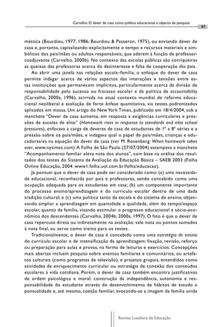 Carvalho: O dever de casa como política educacional e objecto de pesquisa
                                                                                                   87


méstica (Bourdieu, 1977, 1986; Bourdieu & Passeron, 1975), ou enviando dever de
casa e, portanto, capitalizando explicitamente o tempo e recursos materiais e sim-
bólicos dos pais/mães ou adultos responsáveis, que aderem à função de professor-
coadjuvante (Carvalho, 2000b). No contexto das escolas públicas são corriqueiras
as queixas das professoras acerca do desinteresse e falta de cooperação dos pais.
    Ao abrir uma janela nas relações escola–família, o enfoque do dever de casa
permite indagar acerca de vários aspectos das interações e tensões entre es-
tas instituições que permanecem implícitos, particularmente acerca da divisão de
responsabilidade pelo sucesso ou fracasso escolar e da política de accountability
(Carvalho, 2000a, 1996), acirrada no atual contexto mundial de reforma educa-
cional neoliberal e avaliação de forte ênfase quantitativa, via testes padronizados
aplicados em massa. Um artigo do New York Times, publicado em 18/4/2004, sob a
manchete “Dever de casa aumenta, em resposta a exigências curriculares e pres-
sões de escolas de elite” (Homework rises in response to standards and elite school
pressures), enfocava a carga de deveres de casa de estudantes de 1ª a 8ª séries e a
pressão sobre os pais/mães, e indagava qual o papel de pais/mães, crianças e edu-
cadoras/es na equação do dever de casa (ver M. Rosenberg: When homework takes
over, www.nytimes.com). A Folha de São Paulo (27/07/2004) estampava a manchete
“Acompanhamento familiar eleva nota dos alunos”, com base na análise dos resul-
tados dos testes do Sistema de Avaliação da Educação Básica – SAEB 2003 (Folha
Online Educação, 2004. www1.folha.uol.com.br/folha/educacao).
    Já pontuei que o dever de casa pode ser considerado como: (a) uma necessida-
de educacional, reconhecida por pais e professores, sendo concebido como uma
ocupação adequada para os estudantes em casa; (b) um componente importante
do processo ensino/aprendizagem e do currículo escolar dentro de uma dada
tradição cultural; e (c) uma política tanto da escola e do sistema de ensino, objeti-
vando ampliar a aprendizagem em quantidade e qualidade, além do tempo/espaço
escolar, quanto da família, visando estimular o progresso educacional e sócio-eco-
nômico dos descendentes (Carvalho, 2004b, 2000a, 1997). O fato é que o dever de
casa repercute direta ou indiretamente na avaliação: vale nota ou pontos somados
à nota final, ou serve como treino para os testes.
    Tradicionalmente, o dever de casa é concebido como uma estratégia de ensino
do currículo escolar e de intensificação da aprendizagem: fixação, revisão, reforço
ou preparação para aulas e provas, na forma de leituras e exercícios. Concepções
mais abertas incluem pesquisa sobre eventos familiares e comunitários, ou artefa-
tos culturais (como programas de televisão), e projetos grupais, entendidos como
atividades de enriquecimento curricular ou estratégia de conexão dos conteúdos
escolares à vida cotidiana. Porém, o dever de casa também encontra justificativas
de ordem psicológica e moral: construção da independência, autonomia e res-
ponsabilidade do estudante através do desenvolvimento de hábitos de estudo e
pontualidade e, até mesmo, coesão familiar, evocando-se a imagem da família unida




                                                   Revista Lusófona de Educação
 