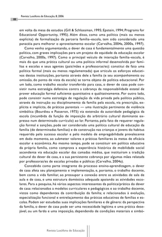 Revista Lusófona de Educação, 8, 2006
88


     em volta da mesa de estudos (Gill & Schlossman, 1995; Epstein, 1994; Programs for
     Educational Opportunity, 1995). Além disso, como uma política (mais ou menos
     explícita) de formalização da parceria família–escola, tem sido considerado uma
     panacéia para melhorar o aproveitamento escolar (Carvalho, 2004a, 2000a, 1997).
         Como venho argumentando, o dever de casa é fundamentalmente uma questão
     política, com graves implicações para um projeto de equidade da educação escolar
     (Carvalho, 2000a, 1997). Como o principal veículo de interação família–escola, é
     mais do que uma prática cultural ou uma política informal desenvolvida por famí-
     lias e escolas e seus agentes (pais/mães e professoras/es): constitui de fato uma
     política formal (mais ou menos regulamentada) que articula os esforços educati-
     vos destas instituições, portanto através dele a família (e seu acompanhamento ou
     omissão, do ponto de vista da escola) se torna objeto de política educacional. Por
     um lado, como trabalho escolar transferido para casa, o dever de casa pode con-
     sistir numa estratégia defensiva contra a cobrança da responsabilidade estatal de
     prover educação formal suficiente quantitativa e qualitativamente. Por outro lado,
     pode consistir numa estratégia de regulação da vida privada pela política pública,
     através da instrução ou disciplinamento da família pela escola, via prescrição, ex-
     plícita e implícita, de práticas parentais — uma ilustração pertinente de violência
     simbólica (Bourdieu e Passeron, 1975) via extensão da autoridade pedagógica da
     escola (incumbida da função de imposição do arbitrário cultural dominante ex-
     presso num determinado currículo) ao lar. Portanto, pelo fato de requerer regula-
     ção formal e sanções, pode ser considerado uma política cultural de educação da
     família (de determinadas famílias) e de construção nas crianças e jovens do habitus
     requerido pelo sucesso escolar e pelo modelo de empregabilidade prevalecente
     em dado momento, ao submeter valores e práticas familiares às metas de eficácia
     escolar e econômica. Ao mesmo tempo, pode se constituir em política educativa
     da própria família, como comprova a experiência histórica de mobilidade social
     ascendente via educação escolar das camadas médias, que instituíram a tradição
     cultural do dever de casa, e a sua persistente cobrança por algumas mães relatada
     por professoras/es de escolas privadas e públicas (Carvalho, 2004a).
         Concebido como parte integrante do processo ensino-aprendizagem, o dever
     de casa afeta seu planejamento e implementação, e, portanto, o trabalho docente,
     bem como a vida familiar, ao pressupor a conexão entre as atividades de sala de
     aula e de casa, e uma estrutura doméstica adequada apoiando as atividades esco-
     lares. Para a pesquisa, há vários aspectos interessantes da política/prática do dever
     de casa: relacionados a modelos curriculares e pedagógicos e ao trabalho docente,
     vistos como dependentes da contribuição da família; e relacionados à evolução,
     especialização funcional e entrelaçamento das práticas educativas de famílias e es-
     colas. Podem ser estudadas suas implicações familiares e de gênero: da perspectiva
     da família, o dever de casa pode ser uma necessidade legítima e uma prática dese-
     jável, ou um fardo e uma imposição, dependendo de condições materiais e simbó-




                            Revista Lusófona de Educação
 