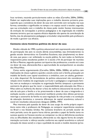 Carvalho: O dever de casa como política educacional e objecto de pesquisa
                                                                                                   89


licas variáveis, recaindo particularmente sobre as mães (Carvalho, 2004a, 2000b).
Podem ser exploradas suas implicações para o trabalho docente: primeiro, pres-
supondo que a constância do dever de casa tem convivido com variações nas suas
formas, conteúdos e significados no tempo e no espaço social e escolar; segundo,
que sua articulação com o trabalho de classe pode revelar facetas interessantes
da evolução de concepções e práticas pedagógicas e da organização do trabalho
docente; terceiro, que sua suposta eficácia depende não apenas da contribuição da
família, mas do planejamento pedagógico articulador empreendido pela professora
de modo a garantir sua eficácia.

Contexto sócio-histórico-político do dever de casa

     Desde a década de 1990, a política educacional vem expressando uma cobrança
de participação dos pais na escola (family accountability), seja (limitadamente) na
gestão escolar democrática via Conselhos Escolares, seja (amplamente) no dever
de casa, que passa a ser enfatizado na escola pública. Se nem todos os familiares
responsáveis pelos estudantes podem vir à escola a fim de participar de reuniões
de Pais e Mestres, segundo queixas corriqueiras das professoras, a escola vai à casa
via dever de casa, oferecendo-lhes a oportunidade de acompanharem os estudos
dos filhos/filhas.
     Como venho argumentando (Carvalho, 2004a, 2000a, 2000b), tal política tem
implicações de classe e gênero: quando a escola conta com a família, pressupõe um
modelo de família com capital econômico e simbólico, com um adulto, geralmen-
te a mãe, disponível. Os formuladores de política educacional não consideram a
relação entre modelos de organização curricular e pedagógica e organização fami-
liar, nem as mudanças e variações na organização familiar, tampouco a persistente
assimetria de gênero que faz recair a responsabilidade pela educação dos filhos e
filhas sobre as mulheres. Ao desviar o foco da melhoria educacional da escola e da
sala de aula para a família e o lar, prescrevendo o dever de casa e integrando-o à
avaliação escolar, a política educacional neoliberal, produz dois efeitos perversos:
restringe a autonomia da família na auto-regulação da vida privada e na condução
da educação doméstica; e converte diferenças de capital econômico, cultural e
social em resultados educacionais desiguais (2000a, 1997).
     Meu interesse pela questão do dever de casa surgiu da minha própria experi-
ência como mãe e professora de Pedagogia, ao comparar experiências escolares
no Brasil e nos Estados Unidos. No contexto brasileiro da jornada escolar de
meio período, cerca de quatro horas diárias, percebia o papel da família tanto no
sucesso quanto no fracasso escolar, ao compensar ou não as deficiências escolares
e/ou as dificuldades dos estudantes, oferecendo ou não alguma forma de comple-
mentação curricular e reforço escolar, conforme seu capital econômico e cultural
(situação de classe social) e o tipo e qualidade da escola e modelo docente (priva-




                                                   Revista Lusófona de Educação
 