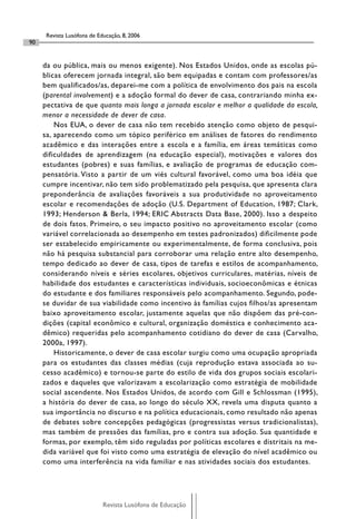 Revista Lusófona de Educação, 8, 2006
90


     da ou pública, mais ou menos exigente). Nos Estados Unidos, onde as escolas pú-
     blicas oferecem jornada integral, são bem equipadas e contam com professores/as
     bem qualificados/as, deparei-me com a política de envolvimento dos pais na escola
     (parental involvement) e a adoção formal do dever de casa, contrariando minha ex-
     pectativa de que quanto mais longa a jornada escolar e melhor a qualidade da escola,
     menor a necessidade de dever de casa.
         Nos EUA, o dever de casa não tem recebido atenção como objeto de pesqui-
     sa, aparecendo como um tópico periférico em análises de fatores do rendimento
     acadêmico e das interações entre a escola e a família, em áreas temáticas como
     dificuldades de aprendizagem (na educação especial), motivações e valores dos
     estudantes (pobres) e suas famílias, e avaliação de programas de educação com-
     pensatória. Visto a partir de um viés cultural favorável, como uma boa idéia que
     cumpre incentivar, não tem sido problematizado pela pesquisa, que apresenta clara
     preponderância de avaliações favoráveis a sua produtividade no aproveitamento
     escolar e recomendações de adoção (U.S. Department of Education, 1987; Clark,
     1993; Henderson & Berla, 1994; ERIC Abstracts Data Base, 2000). Isso a despeito
     de dois fatos. Primeiro, o seu impacto positivo no aproveitamento escolar (como
     variável correlacionada ao desempenho em testes padronizados) dificilmente pode
     ser estabelecido empiricamente ou experimentalmente, de forma conclusiva, pois
     não há pesquisa substancial para corroborar uma relação entre alto desempenho,
     tempo dedicado ao dever de casa, tipos de tarefas e estilos de acompanhamento,
     considerando níveis e séries escolares, objetivos curriculares, matérias, níveis de
     habilidade dos estudantes e características individuais, socioeconômicas e étnicas
     do estudante e dos familiares responsáveis pelo acompanhamento. Segundo, pode-
     se duvidar de sua viabilidade como incentivo às famílias cujos filhos/as apresentam
     baixo aproveitamento escolar, justamente aquelas que não dispõem das pré-con-
     dições (capital econômico e cultural, organização doméstica e conhecimento aca-
     dêmico) requeridas pelo acompanhamento cotidiano do dever de casa (Carvalho,
     2000a, 1997).
         Historicamente, o dever de casa escolar surgiu como uma ocupação apropriada
     para os estudantes das classes médias (cuja reprodução estava associada ao su-
     cesso acadêmico) e tornou-se parte do estilo de vida dos grupos sociais escolari-
     zados e daqueles que valorizavam a escolarização como estratégia de mobilidade
     social ascendente. Nos Estados Unidos, de acordo com Gill e Schlossman (1995),
     a história do dever de casa, ao longo do século XX, revela uma disputa quanto a
     sua importância no discurso e na política educacionais, como resultado não apenas
     de debates sobre concepções pedagógicas (progressistas versus tradicionalistas),
     mas também de pressões das famílias, pro e contra sua adoção. Sua quantidade e
     formas, por exemplo, têm sido reguladas por políticas escolares e distritais na me-
     dida variável que foi visto como uma estratégia de elevação do nível acadêmico ou
     como uma interferência na vida familiar e nas atividades sociais dos estudantes.




                            Revista Lusófona de Educação
 