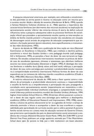 Carvalho: O dever de casa como política educacional e objecto de pesquisa
                                                                                                   91


    A pesquisa educacional americana, por exemplo, vem enfocando o envolvimen-
to dos pais/mães (o termo parent é neutro) na educação como um recurso para
o sucesso escolar desde a década de sessenta (Henderson & Berla, 1994), quando
o famoso Relatório Coleman (Coleman et. al., 1966) apontou a importância das
características familiares (em detrimento dos recursos escolares) na explicação do
aproveitamento escolar inferior das minorias étnicas. A teoria do deficit cultural
influenciou tanto a pesquisa subsequente sobre os processos familiares de sociali-
zação infantil que precedem o aproveitamento escolar, quanto as intervenções no
âmbito da família visando prevenir o fracasso escolar dos estudantes em situação
de desvantagem social através de programas de educação compensatória que en-
volviam a formação parental (parent education), mais especificamente, o treinamen-
to das mães (Scott-Jones, 1993).
    A partir da década de 1980, com a publicação de Uma nação em risco (National
Commission on Excellence in Education, 1983), que creditava o declínio político,
econômico e moral dos Estados Unidos a uma pedagogia branda (soft pedagogy,
Gill e Schlossman, 1995), as posições a favor do dever de casa tornaram-se hege-
mônicas. Os estudos comparativos internacionais ressaltavam as práticas de dever
de casa de estudantes japoneses, chineses e taiwaneses, que obtinham melhores
escores nos testes padronizados (Stevenson e Stigler, 1992). A ideologia dos valo-
res familiares e trabalho duro (family values and hard work) reforçou a percepção
do dever de casa como estratégia para aumentar a produtividade escolar necessá-
ria à competitividade econômica internacional. Políticas formais de dever de casa
expandiram-se no contexto de reformas visando a excelência acadêmica (Chubb e
Moe, 1990; ERIC Abstracts Data Base, 2000).
    A retórica educacional da década de 1990, tanto a favor quanto contra a ten-
dência de privatização e produtividade educacional, acentuou a responsabilidade
e escolha da família ou o empoderamento e participação dos pais, propagando a
correlação entre aproveitamento escolar (especialmente em matemática e ciên-
cias), competitividade individual (melhores empregos), e competitividade interna-
cional (liderança político-econômica mundial dos Estados Unidos) (Arbanas, 1994;
Ingham Intermediate School District, 1995). Diretrizes oficiais passaram a prescre-
ver o dever de casa regular como uma estratégia para melhorar o desempenho
acadêmico (Office of Educational Research and Improvement, 1992, 1996), esten-
dendo o alcance da política educacional ao lar: as sugestões de limitar o tempo de
televisão, estimular a leitura e acompanhar o dever de casa transferem a respon-
sabilidade pelo aprendizado do currículo escolar para a esfera parental. A parceria
família–escola tornou-se a oitava meta da educação nacional do Governo Clinton,
que prescrevia a participação dos pais no desenvolvimento social, emocional e aca-
dêmico das crianças (National Education Goals Panel, 1995). Em 25/8/1997 o jornal
Detroit Free Press publicava um artigo apelativo, assinado por T. Van Moorlehem:
School doors open for parents to help. Just a little involvement can boost education




                                                   Revista Lusófona de Educação
 