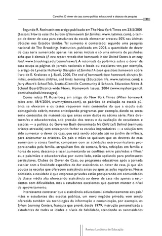 Carvalho: O dever de casa como política educacional e objecto de pesquisa
                                                                                                    93


    Segundo R. Rothstein em artigo publicado em The New York Times em 23/5/2001
(Lessons: How to ease the burden of homework for families. www.nytimes.com), o tem-
po de dever de casa para estudantes da escola elementar cresceu 50% nas últimas
décadas nos Estados Unidos. Tal aumento é contestado: segundo uma pesquisa
nacional de The Brookings Institution, publicada em 2003, a quantidade de dever
de casa teria aumentado apenas nas séries iniciais e só uma minoria de pais/mães
acha que é demais (A new report reveals that homework in the United States is an easy
load. www.brookings.edu/comm/news/). A retomada da polêmica sobre o dever de
casa ocupa as páginas de jornais nacionais e locais ou escolares: ver, por exemplo,
o artigo de Lynette Holloway Disrupter of families? A book questions homework sobre
livro de E. Kralovec e J. Buell, 2000, The end of homework: how homework disrupts fa-
milies, overburdens children, and limits learning (Education life. www.nytimes.com); e
Jerry Moore’s School Talk, Scotia-Glenville Community & Schools. Education News &
School Board/District-wide News. Homework Issues, 2004 (www.myshortpencil.
com/schooltalk/messages).
    Como relata M. Rosenberg em artigo do New York Times (When homework
takes over, 18/4/2004, www.nytimes.com), os padrões de avaliação na escola pú-
blica se elevaram e os testes requerem mais conteúdos do que a escola está
conseguindo cobrir, mesmo antecipando programas, por exemplo, dando na sexta
série conteúdos de matemática que antes eram dados na sétima série. Para dire-
tores/as e educadores/as, sob pressão dos testes e da avaliação de estudantes e
escolas — a política do Governo Bush denominada No Child Left Behind (nenhuma
criança atrasada) vem ameaçando fechar as escolas improdutivas — a solução tem
sido aumentar o dever de casa, que está sendo adotado até no jardim de infância,
para acostumar as crianças. Os pais e mães se queixam que os deveres de casa
aumentam o stress familiar, competem com as atividades extra-curriculares pro-
porcionadas pela família, atrapalham fins de semana, férias, refeições em família e
horas de sono, descanso e lazer, aumentando os conflitos entre pais/mães e filhos/
as, e pais/mães e educadores/as; por outro lado, estão apelando para professores
particulares, Clubes de Dever de Casa, ou programas educativos após a jornada
escolar com a finalidade específica de dar assistência ao dever de casa, já que são
poucas as escolas que oferecem assistência antes ou após as aulas regulares. Nesse
contexto, a novidade é que empresas privadas estão prosperando em comunidades
de classe média alta oferecendo assistência ao dever de casa não apenas a estu-
dantes com dificuldades, mas a estudantes excelentes que querem manter o nível
de aproveitamento.
    Interessante constatar que a assistência educacional, simultaneamente aos pais/
mães e estudantes das escolas públicas, um novo negócio privado, vem sendo
oferecida também via tecnologias da informação e comunicação, por exemplo, os
Sylvan Learning Centers, franquia que provê, desde 1979, instrução personalizada a
estudantes de todas as idades e níveis de habilidade, atendendo as necessidades




                                                    Revista Lusófona de Educação
 