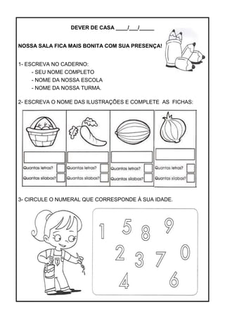 DEVER DE CASA ____/___/_____
NOSSA SALA FICA MAIS BONITA COM SUA PRESENÇA!
1- ESCREVA NO CADERNO:
- SEU NOME COMPLETO
- NOME DA NOSSA ESCOLA
- NOME DA NOSSA TURMA.
2- ESCREVA O NOME DAS ILUSTRAÇÕES E COMPLETE AS FICHAS:
3- CIRCULE O NUMERAL QUE CORRESPONDE À SUA IDADE.
