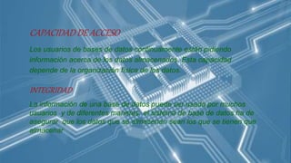 CAPACIDAD DE ACCESO
Los usuarios de bases de datos continuamente están pidiendo
información acerca de los datos almacenados. Esta capacidad
depende de la organización física de los datos.
INTEGRIDAD
La información de una base de datos puede ser usada por muchos
usuarios y de diferentes maneras, el sistema de base de datos ha de
asegurar que los datos que se almacenan sean los que se tienen que
almacenar
 