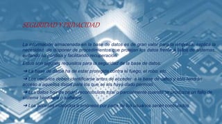 SEGURIDAD Y PRIVACIDAD
La información almacenada en la base de datos es de gran valor para la empresa, explica la
necesidad de disponer de procedimientos que protejan los datos frente a fallos de sistemas,
evitando su pérdida y facilitando recuperación.
Estos son algunos requisitos para la seguridad de la base de datos:
➔ La base de datos ha de estar protegida contra el fuego, el robo, etc.
➔ Los usuarios deben identificarse antes de acceder a la base de datos y sólo tendrán
acceso a aquellos datos para los que se les haya dado permiso.
➔ Los datos han de poder reconstruirse total o parcialmente cuando se produzca un fallo de
sistema hardware o software.
➔ Los accesos indebidos o erróneos por parte de los usuarios serán controlados.
 