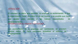 AFINACIÓN
El volumen de datos que necesita la empresa va aumentando, lo que
la organización física de éstos ha de ser buena, y es posible que haya
que ajustar para atender a las nuevas necesidades de
almacenamiento
INTERFAZ CON EL PASADO Y EL FUTURO
Las necesidades de la empresa van cambiando, se precisan
nuevos datos. Se hace necesario actualizar el sistema de
procesamiento.
 