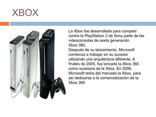 XBOX
       La Xbox fue desarrollada para competir
       contra la PlayStation 2 de Sony parte de las
       videoconsolas de sexta generación
       Xbox 360.
       Después de su lanzamiento, Microsoft
       comienza a trabajar en su sucesor
       utilizando una arquitectura diferente. A
       finales de 2005, fue lanzada la Xbox 360
       como sucesora de la Xbox. En 2006,
       Microsoft retira del mercado la Xbox, para
       así dedicarse a la comercialización de la
       Xbox 360
 
