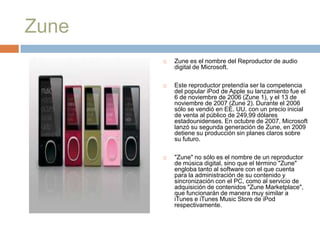 Zune
          Zune es el nombre del Reproductor de audio
           digital de Microsoft.

          Este reproductor pretendía ser la competencia
           del popular iPod de Apple su lanzamiento fue el
           6 de noviembre de 2006 (Zune 1), y el 13 de
           noviembre de 2007 (Zune 2). Durante el 2006
           sólo se vendió en EE. UU. con un precio inicial
           de venta al público de 249,99 dólares
           estadounidenses. En octubre de 2007, Microsoft
           lanzó su segunda generación de Zune, en 2009
           detiene su producción sin planes claros sobre
           su futuro.

          "Zune" no sólo es el nombre de un reproductor
           de música digital, sino que el término "Zune"
           engloba tanto al software con el que cuenta
           para la administración de su contenido y
           sincronización con el PC, como al servicio de
           adquisición de contenidos "Zune Marketplace",
           que funcionarán de manera muy similar a
           iTunes e iTunes Music Store de iPod
           respectivamente.
 