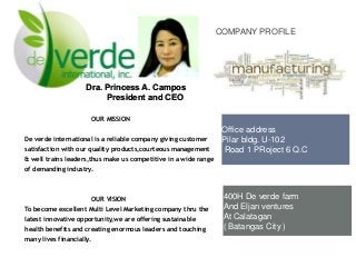 COMPANY PROFILE

Dra. Princess A. Campos
President and CEO
OUR MISSION
De verde international is a reliable company giving customer
satisfaction with our quality products,courteous management

Office address
Pilar bldg. U-102
Road 1 PRoject 6 Q.C

& well trains leaders,thus make us competitive in a wide range
of demanding industry.

OUR VISION
To become excellent Multi Level Marketing company thru the
latest innovative opportunity,we are offering sustainable
health benefits and creating enormous leaders and touching
many lives financially.

400H De verde farm
And Eljan ventures
At Calatagan
( Batangas City )

 