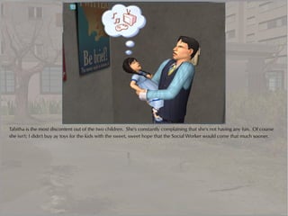 Tabitha is the most discontent out of the two children. She's constantly complaining that she's not having any fun. Of course
she isn't; I didn't buy ay toys for the kids with the sweet, sweet hope that the Social Worker would come that much sooner.
 