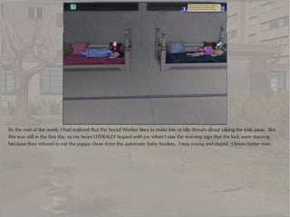 By the end of the week, I had realized that the Social Worker likes to make lots of idle threats about taking the kids away. But
this was still in the first day, so my heart LITERALLY leaped with joy when I saw the warning sign that the kids were starving
because they refused to eat the puppy chow from the automatic baby feeders. I was young and stupid. I know better now.
 