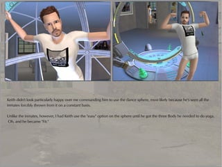 Keith didn't look particularly happy over me commanding him to use the dance sphere, most likely because he's seen all the
inmates forcibly thrown from it on a constant basis.

Unlike the inmates, however, I had Keith use the "easy" option on the sphere until he got the three Body he needed to do yoga.
Oh, and he became "Fit."
 