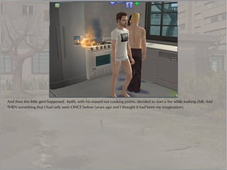 And then this little gem happened. Keith, with his maxed out cooking points, decided to start a fire while making chili. And
THEN something that I had only seen ONCE before (years ago and I thought it had been my imagination).
 