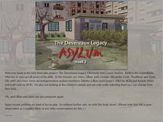 Welcome back to my very brief side project: The Devereaux Legacy Obviously Not Canon Asylum. Keith is the controllable
who has to max out all seven of his skills. In the inmates are: Mary, Lillian, Josh, Goopy, Alexander Goth, Thaddeus, and Zane.
Oh, and I also have some second-generation asylum members: Tabitha (Lillian and Goopy's child via ACR) and Karliah (Mary
and Josh's kid via ACR). I'm also not looking at the children's panels and am only really selecting them so I can change how
they look.

Oh, and Lillian and Mary are also pregnant again.

Super insane asylums are kind of fun to play. So without further ado, on with the freak show! (Please note that this is pure
observation as I couldn't think of any witty conversations for this :/ )

~*~*~
 