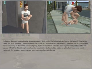 And things like this is what makes the Sims so awesome. Keith carried the baby to safety while the fire burned. How fucking
cool is that, huh? Seriously, I haven't ever seen the full rescue. When I saw it a few years back, I saw the dad pick up a toddler,
but I was focusing on the mother who was fighting the fire in the kitchen. After the fire was gone, I noticed the toddler was
outside. I THOUGHT that it might have been the case that the dad carried the toddler to safety, but I have never seen it
confirmed. So. You learn something new when playing asylums with babies.
 