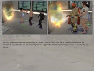And with the fact that Keith was concentrating on carrying Everett to safety, I was able to have him calmly call the fire
department and put out the fire. The only thing that had happened was that everyone's hygiene took a hit and the chili was
burned.
 