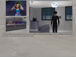 And this is where things started to become even more difficult. The girls needed a place to sleep, and I obviously did not add
extra beds. So now I had 10 Sims competing for 5 beds.
 