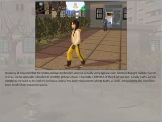 Realizing at this point that the SoWo just likes to threaten and not actually come (please note Tabitha's thought bubble: Everett
is STILL on the sidewalk) I decided to send the girls to school. Hopefully, HOPEFULLY they'll fail out fast. Clearly SoWo isn't as
uptight as she used to be (and it's not hacks, unless "No Baby Harassment" affects SoWo as well). I'm assuming she must have
been fixed in later expansion packs.
 