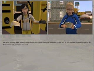 So, yeah, my only hope at this point was that SoWo wold finally be driven into some sort of action when the girls refused to do
their homework and failed in school.
 