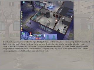 Everett's birthday was supposed to be that night. I had pulled out a birthday cake, but he was sleeping. That's when I noticed
that his icon color hadn't changed at all and that he had been sleeping the entire time he was on the sidewalk. I used
"move_objects on" and moved him inside to see if maybe he was stuck or something, but he still slept on. I realized that he
was glitched because believe me, he hadn't been fed or changed in over a day and his icon was only yellow while Damien's
was orange (Damien who had been born a day later than Everett).
 