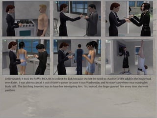 Unfortunately it took the SoWo HOURS to collect the kids because she felt the need to chastise EVERY adult in the household,
even Keith. I was able to cancel it out of Keith's queue because it was Wednesday and he wasn't anywhere near maxing his
Body skill. The last thing I needed was to have her interrupting him. So, instead, she finger gunned him every time she went
past him.
 