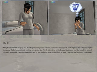 (Day 11)

Mary had her first baby pop and then began crying about her low aspiration score as well as crying over the SoWo taking her
kids away. To be honest, this is nothing new as she did this all of the time in the legacy, I just never had the headlines turned
on (and I also made it a point not to fulfill any of her wants because I wanted her to have a regular, non-platinum tombstone).
 