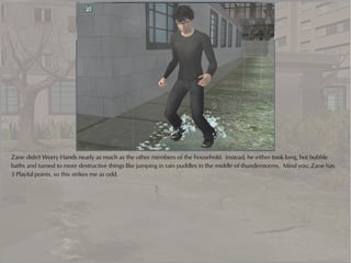 Zane didn't Worry Hands nearly as much as the other members of the household. Instead, he either took long, hot bubble
baths and turned to more destructive things like jumping in rain puddles in the middle of thunderstorms. Mind you, Zane has
3 Playful points, so this strikes me as odd.
 