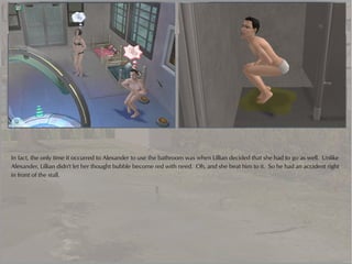 In fact, the only time it occurred to Alexander to use the bathroom was when Lillian decided that she had to go as well. Unlike
Alexander, Lillian didn't let her thought bubble become red with need. Oh, and she beat him to it. So he had an accident right
in front of the stall.
 